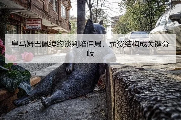 皇马姆巴佩续约谈判陷僵局，薪资结构成关键分歧
