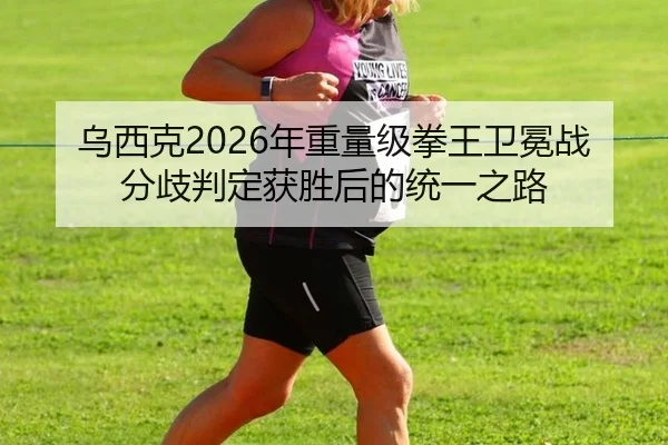 乌西克2026年重量级拳王卫冕战分歧判定获胜后的统一之路