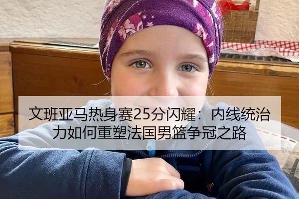 文班亚马热身赛25分闪耀：内线统治力如何重塑法国男篮争冠之路
